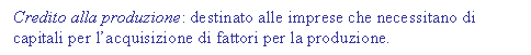 Text Box: Credito alla produzione: destinato alle imprese che necessitano di capitali per l'acquisizione di fattori per la produzione.